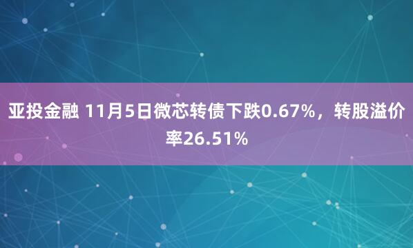 亚投金融 11月5日微芯转债下跌0.67%,转股溢价率26.51%