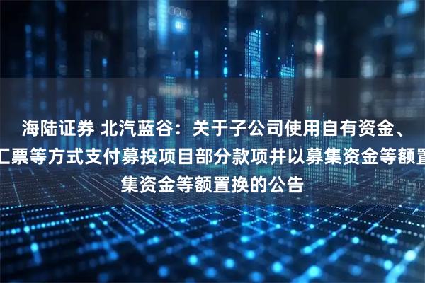 海陆证券 北汽蓝谷:关于子公司使用自有资金、银行承兑汇票等方式支付募投项目部分款项并以募集资金等额置换的公告