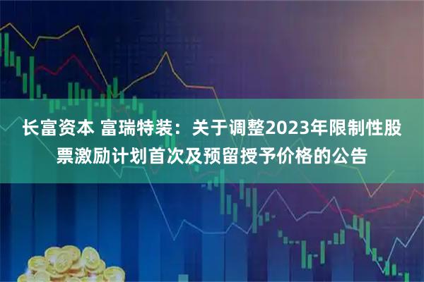 长富资本 富瑞特装：关于调整2023年限制性股票激励计划首次及预留授予价格的公告