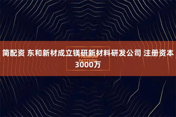 简配资 东和新材成立镁研新材料研发公司 注册资本3000万
