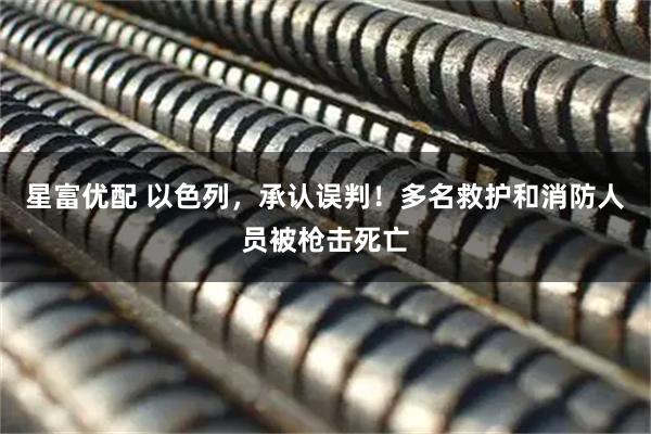 星富优配 以色列，承认误判！多名救护和消防人员被枪击死亡