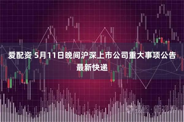 爱配资 5月11日晚间沪深上市公司重大事项公告最新快递