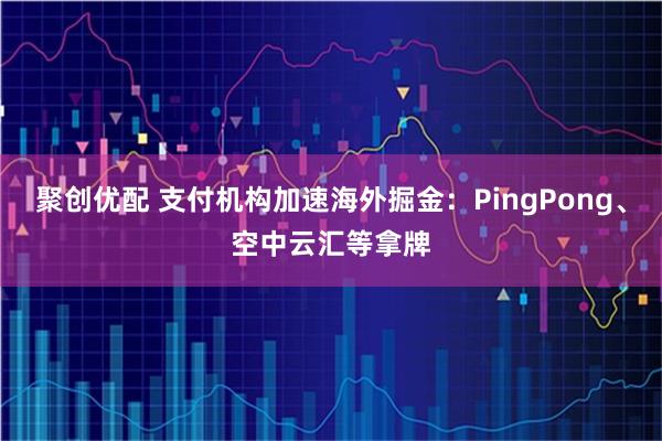 聚创优配 支付机构加速海外掘金：PingPong、空中云汇等拿牌