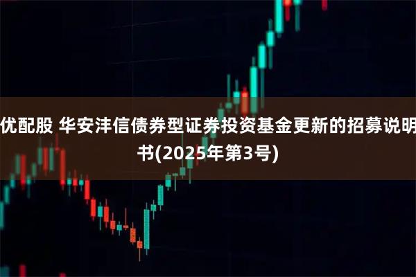优配股 华安沣信债券型证券投资基金更新的招募说明书(2025年第3号)