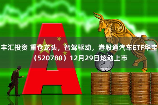 丰汇投资 重仓龙头,智驾驱动,港股通汽车ETF华宝(520780)12月29日炫动上市