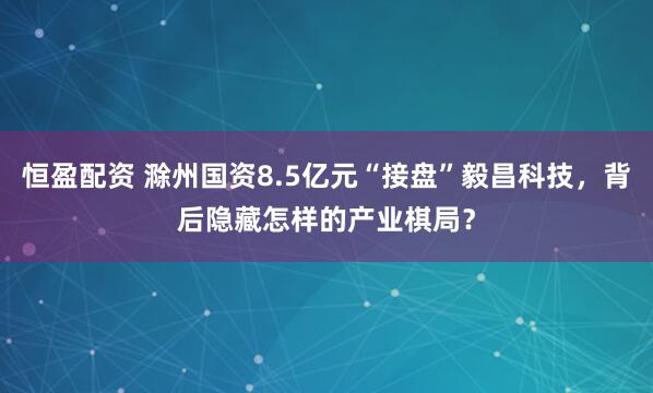 恒盈配资 滁州国资8.5亿元“接盘”毅昌科技,背后隐藏怎样的产业棋局?