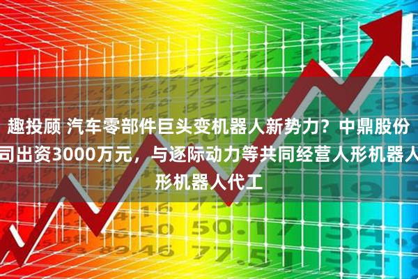 趣投顾 汽车零部件巨头变机器人新势力?中鼎股份子公司出资3000万元,与逐际动力等共同经营人形机器人代工