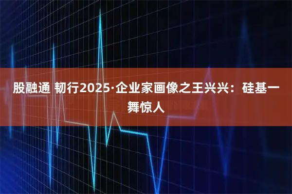 股融通 韧行2025·企业家画像之王兴兴:硅基一舞惊人