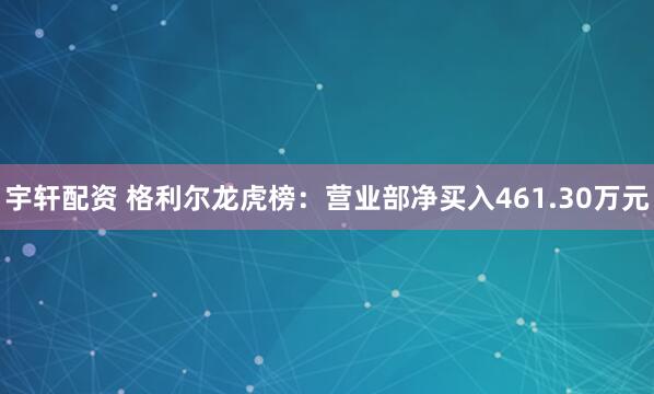 宇轩配资 格利尔龙虎榜：营业部净买入461.30万元