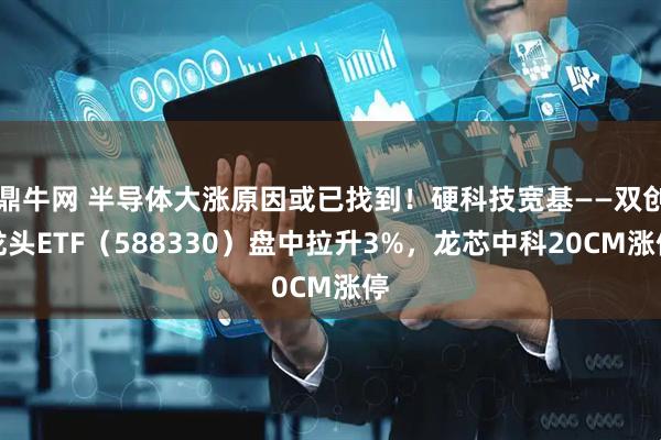 鼎牛网 半导体大涨原因或已找到！硬科技宽基——双创龙头ETF（588330）盘中拉升3%，龙芯中科20CM涨停