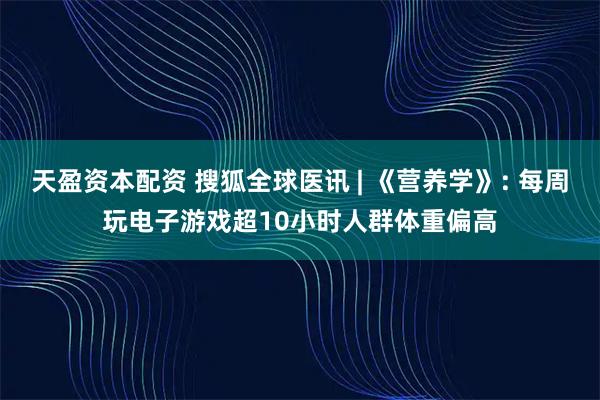 天盈资本配资 搜狐全球医讯 | 《营养学》: 每周玩电子游戏超10小时人群体重偏高