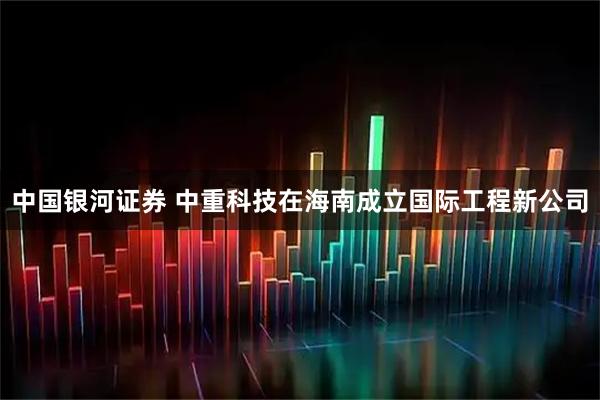 中国银河证券 中重科技在海南成立国际工程新公司