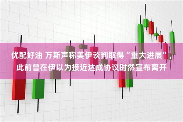 优配好油 万斯声称美伊谈判取得“重大进展”，此前曾在伊以为接近达成协议时然宣布离开