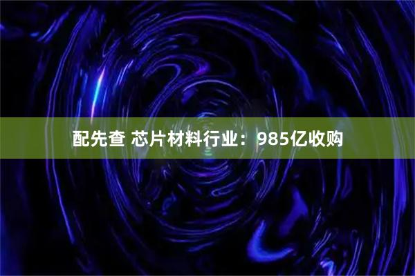 配先查 芯片材料行业:985亿收购