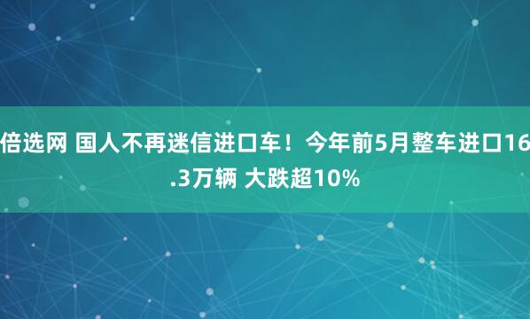 倍选网 国人不再迷信进口车!今年前5月整车进口16.3万辆 大跌超10%